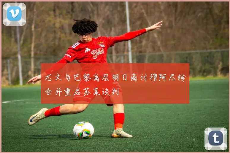 尤文与巴黎高层明日商讨穆阿尼转会并重启苏莱谈判