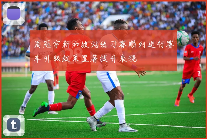 周冠宇新加坡站练习赛顺利进行赛车升级效果显著提升表现