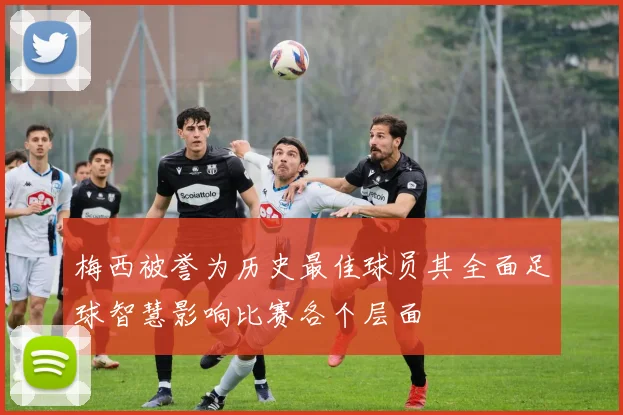 梅西被誉为历史最佳球员其全面足球智慧影响比赛各个层面