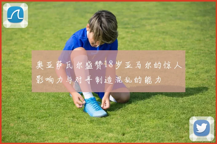 奥亚萨瓦尔盛赞18岁亚马尔的惊人影响力与对手制造混乱的能力
