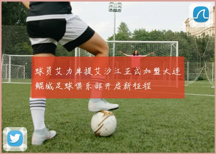 球员艾力库提艾沙江正式加盟大连鲲城足球俱乐部开启新征程
