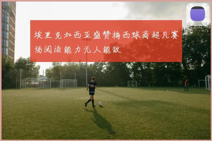 埃里克加西亚盛赞梅西球商超凡赛场阅读能力无人能敌
