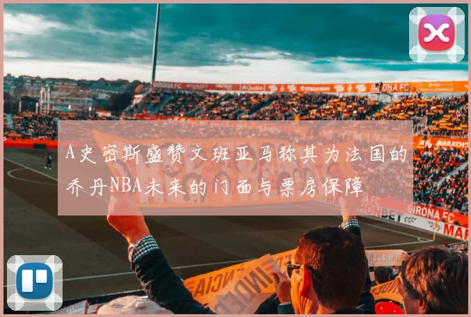 A史密斯盛赞文班亚马称其为法国的乔丹NBA未来的门面与票房保障