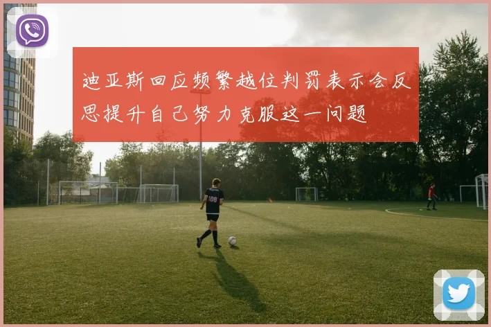 迪亚斯回应频繁越位判罚表示会反思提升自己努力克服这一问题