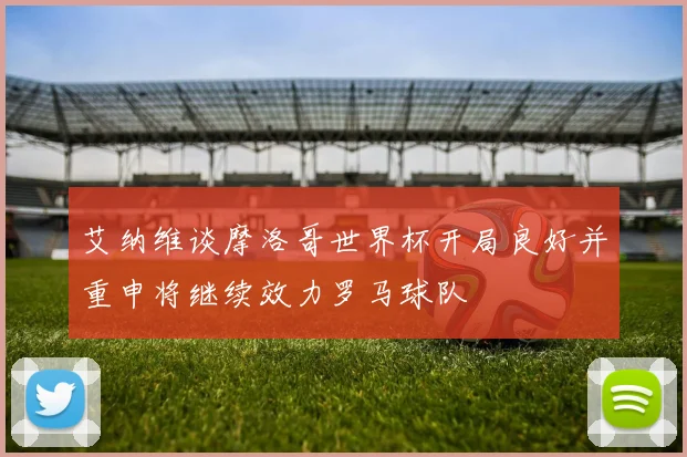 艾纳维谈摩洛哥世界杯开局良好并重申将继续效力罗马球队