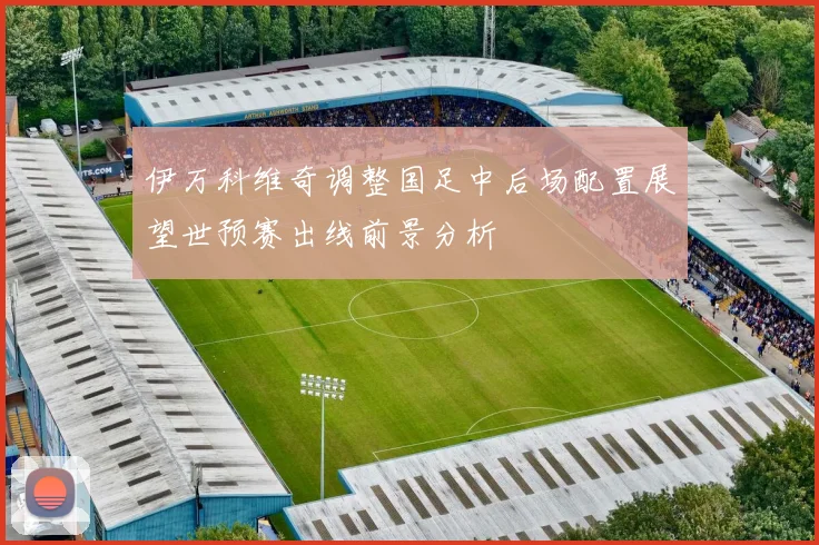 伊万科维奇调整国足中后场配置展望世预赛出线前景分析