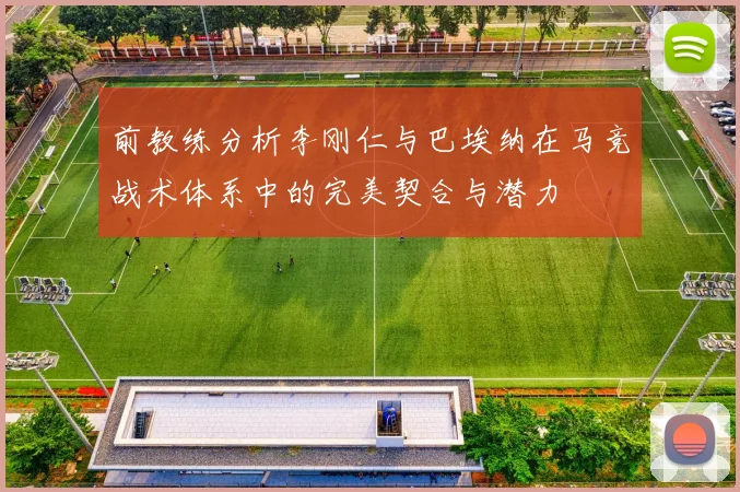 前教练分析李刚仁与巴埃纳在马竞战术体系中的完美契合与潜力