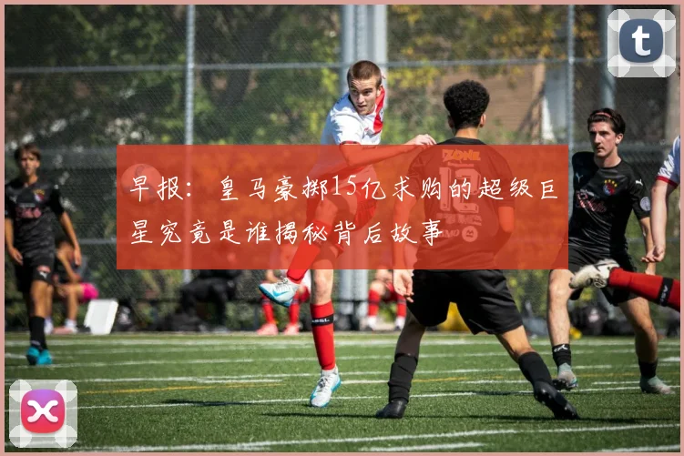 早报：皇马豪掷15亿求购的超级巨星究竟是谁揭秘背后故事