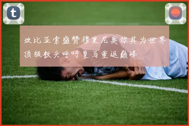 坎比亚索盛赞穆里尼奥称其为世界顶级教头呼吁皇马重返巅峰