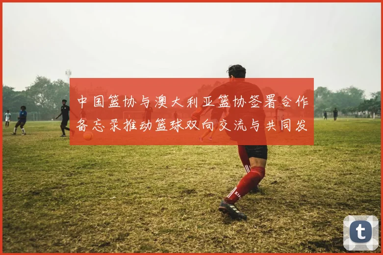 中国篮协与澳大利亚篮协签署合作备忘录推动篮球双向交流与共同发展