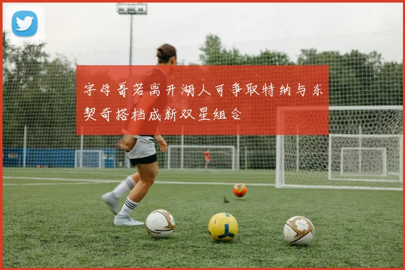 字母哥若离开湖人可争取特纳与东契奇搭档成新双星组合