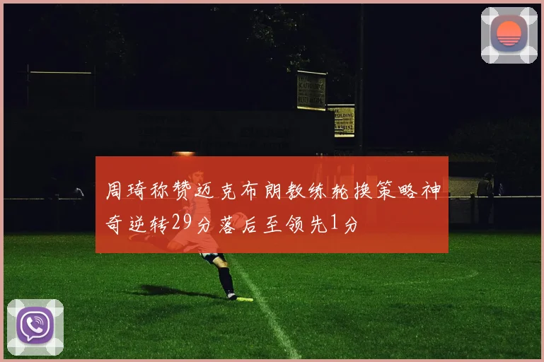 周琦称赞迈克布朗教练轮换策略神奇逆转29分落后至领先1分
